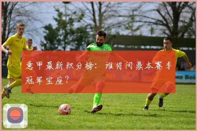 意甲最新积分榜:谁将问鼎本赛季冠军宝座?
